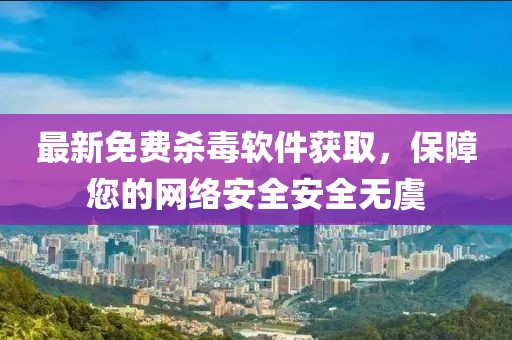 最新免费杀毒软件获取，保障您的网络安全安全无虞