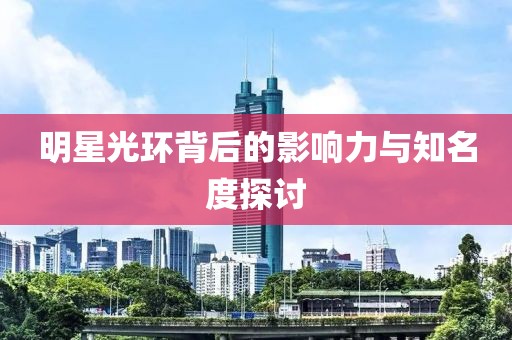 明星光环背后的影响力与知名度探讨