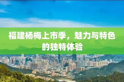 福建杨梅上市季，魅力与特色的独特体验