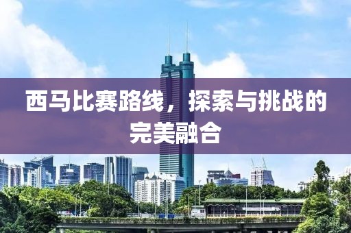 西马比赛路线，探索与挑战的完美融合