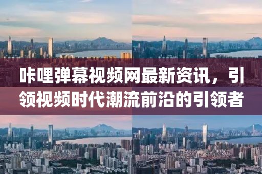 咔哩弹幕视频网最新资讯，引领视频时代潮流前沿的引领者