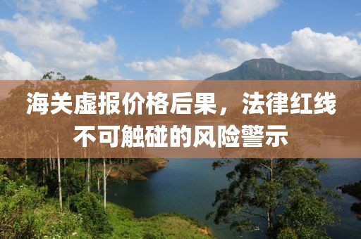 海关虚报价格后果，法律红线不可触碰的风险警示