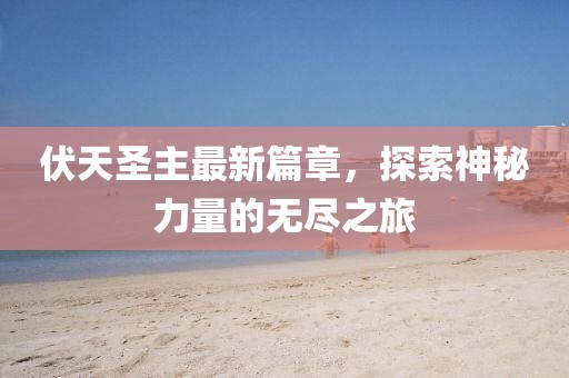 伏天圣主最新篇章，探索神秘力量的无尽之旅