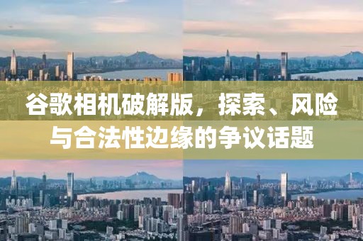 谷歌相机破解版，探索、风险与合法性边缘的争议话题