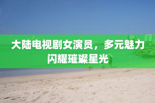 大陆电视剧女演员，多元魅力闪耀璀璨星光