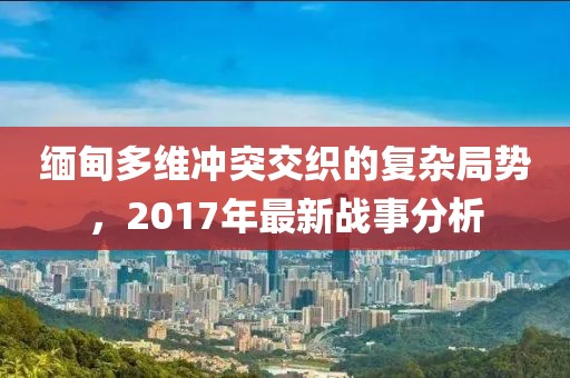 缅甸多维冲突交织的复杂局势，2017年最新战事分析