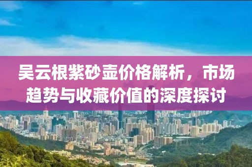 吴云根紫砂壶价格解析，市场趋势与收藏价值的深度探讨