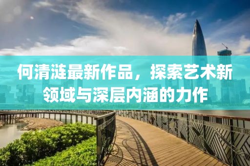 何清涟最新作品，探索艺术新领域与深层内涵的力作