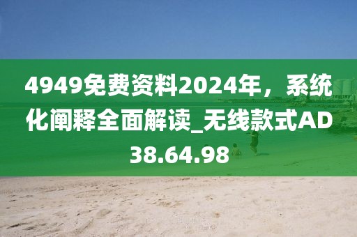 4949免费资料2024年，系统化阐释全面解读_无线款式AD38.64.98