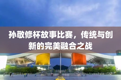 孙敬修杯故事比赛，传统与创新的完美融合之战
