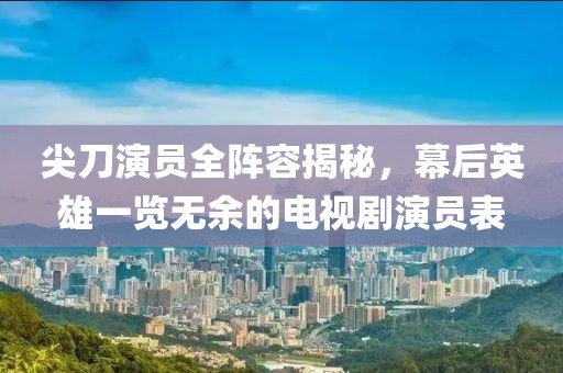 尖刀演员全阵容揭秘，幕后英雄一览无余的电视剧演员表