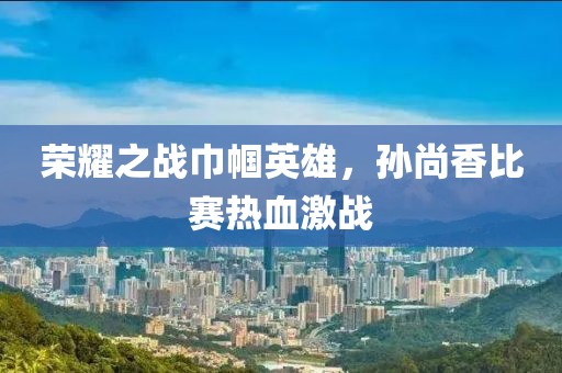 荣耀之战巾帼英雄，孙尚香比赛热血激战