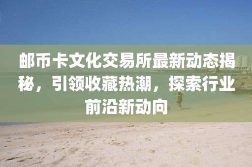 邮币卡文化交易所最新动态揭秘，引领收藏热潮，探索行业前沿新动向