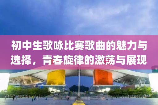 初中生歌咏比赛歌曲的魅力与选择，青春旋律的激荡与展现