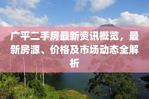 广平二手房最新资讯概览，最新房源、价格及市场动态全解析