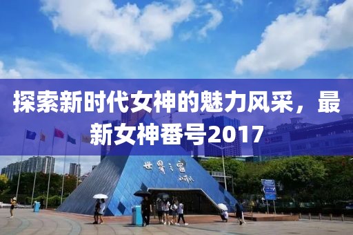 探索新时代女神的魅力风采，最新女神番号2017