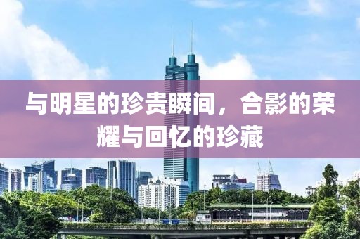 与明星的珍贵瞬间，合影的荣耀与回忆的珍藏