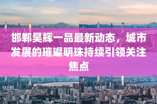邯郸昊辉一品最新动态，城市发展的璀璨明珠持续引领关注焦点