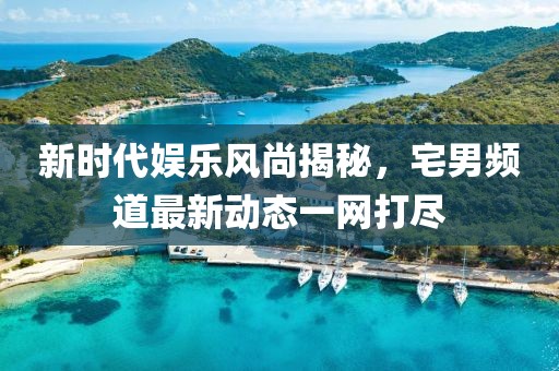 新时代娱乐风尚揭秘，宅男频道最新动态一网打尽