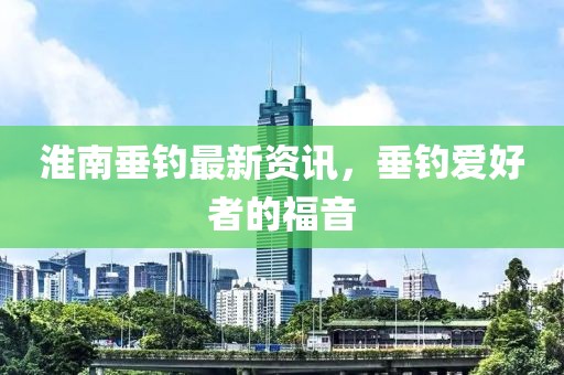 淮南垂钓最新资讯，垂钓爱好者的福音