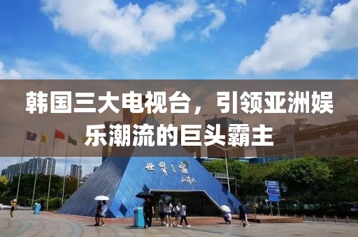 韩国三大电视台，引领亚洲娱乐潮流的巨头霸主