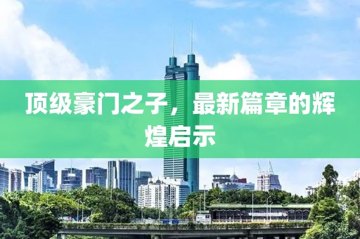 顶级豪门之子，最新篇章的辉煌启示