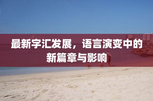 最新字汇发展，语言演变中的新篇章与影响