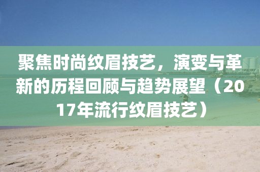 聚焦时尚纹眉技艺，演变与革新的历程回顾与趋势展望（2017年流行纹眉技艺）