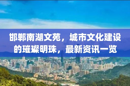 邯郸南湖文苑，城市文化建设的璀璨明珠，最新资讯一览