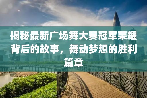 揭秘最新广场舞大赛冠军荣耀背后的故事，舞动梦想的胜利篇章