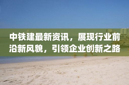 中铁建最新资讯，展现行业前沿新风貌，引领企业创新之路