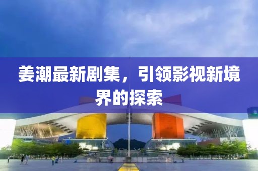姜潮最新剧集，引领影视新境界的探索