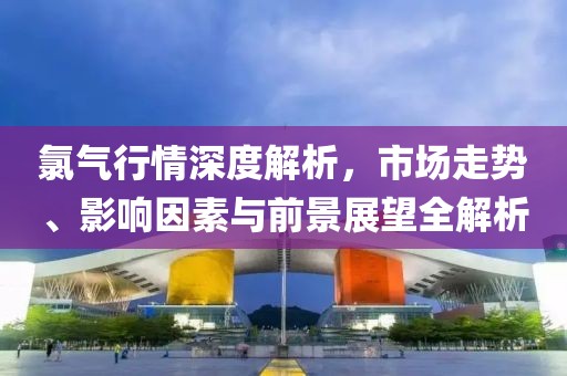 氯气行情深度解析，市场走势、影响因素与前景展望全解析
