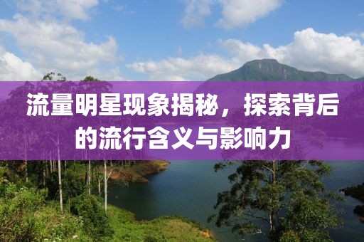 流量明星现象揭秘，探索背后的流行含义与影响力