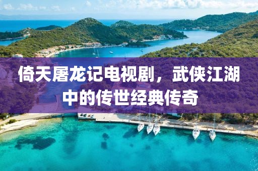 倚天屠龙记电视剧，武侠江湖中的传世经典传奇