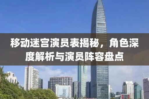 移动迷宫演员表揭秘，角色深度解析与演员阵容盘点