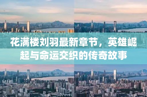 花满楼刘羽最新章节，英雄崛起与命运交织的传奇故事