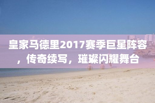 皇家马德里2017赛季巨星阵容，传奇续写，璀璨闪耀舞台