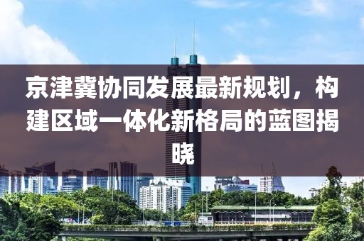 京津冀协同发展最新规划，构建区域一体化新格局的蓝图揭晓