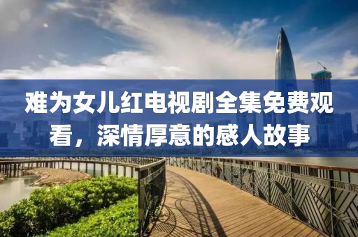 难为女儿红电视剧全集免费观看，深情厚意的感人故事