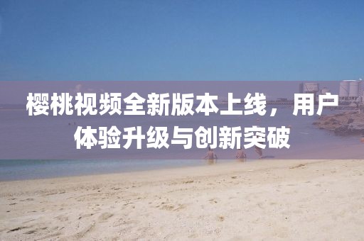樱桃视频全新版本上线，用户体验升级与创新突破