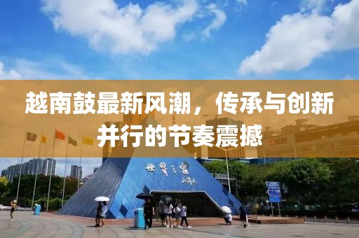 越南鼓最新风潮，传承与创新并行的节奏震撼