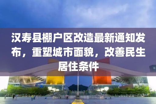 汉寿县棚户区改造最新通知发布，重塑城市面貌，改善民生居住条件