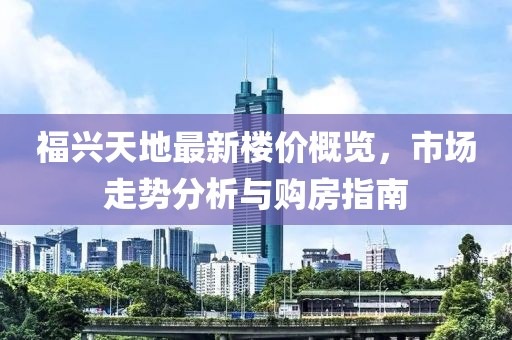 福兴天地最新楼价概览，市场走势分析与购房指南