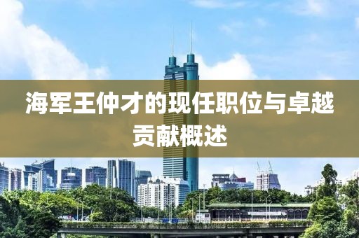 海军王仲才的现任职位与卓越贡献概述