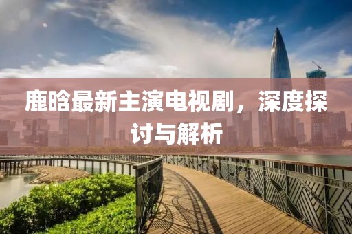 鹿晗最新主演电视剧，深度探讨与解析