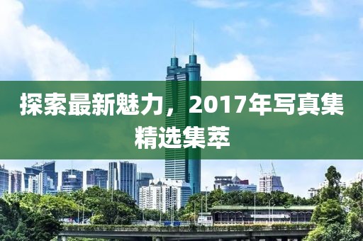 探索最新魅力，2017年写真集精选集萃