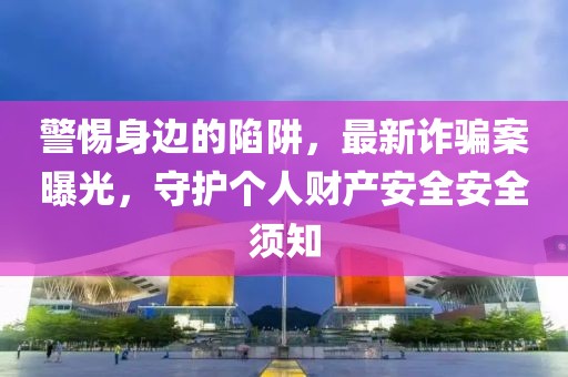 警惕身边的陷阱，最新诈骗案曝光，守护个人财产安全安全须知