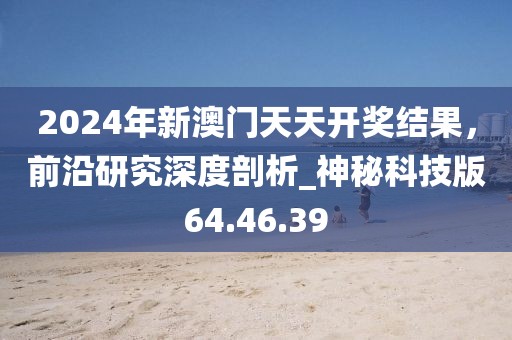 2024年新澳门天天开奖结果，前沿研究深度剖析_神秘科技版64.46.39
