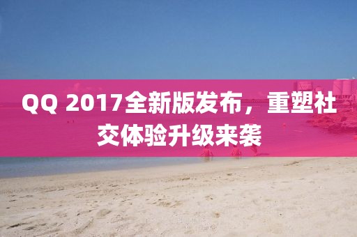QQ 2017全新版发布，重塑社交体验升级来袭